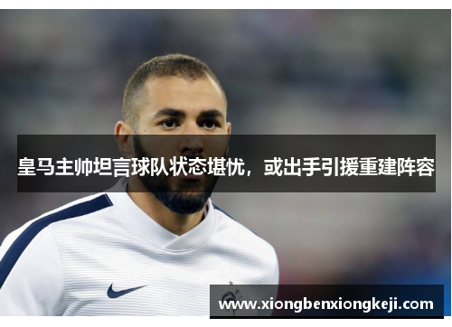 皇马主帅坦言球队状态堪忧，或出手引援重建阵容